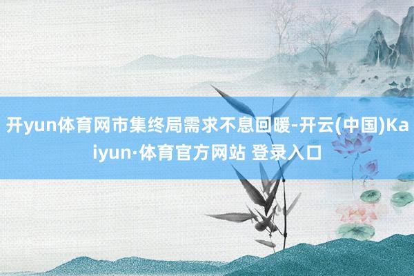 开yun体育网市集终局需求不息回暖-开云(中国)Kaiyun·体育官方网站 登录入口