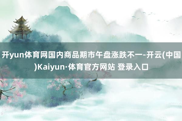 开yun体育网国内商品期市午盘涨跌不一-开云(中国)Kaiyun·体育官方网站 登录入口