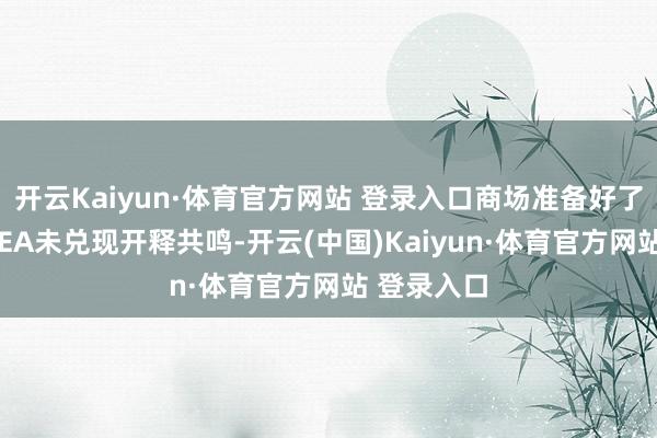 开云Kaiyun·体育官方网站 登录入口商场准备好了吗？即使IEA未兑现开释共鸣-开云(中国)Kaiyun·体育官方网站 登录入口