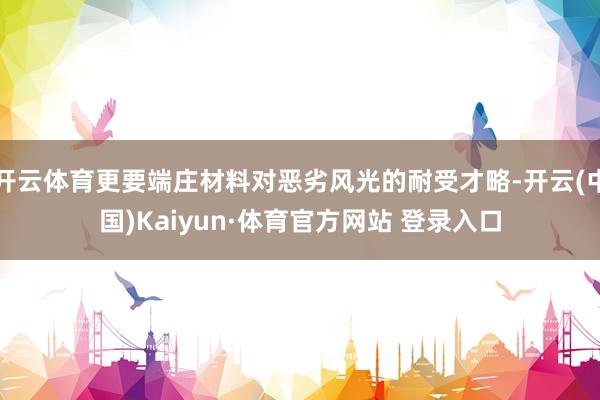 开云体育更要端庄材料对恶劣风光的耐受才略-开云(中国)Kaiyun·体育官方网站 登录入口