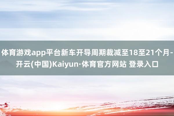 体育游戏app平台新车开导周期裁减至18至21个月-开云(中国)Kaiyun·体育官方网站 登录入口