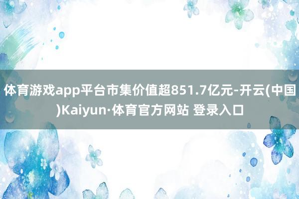 体育游戏app平台市集价值超851.7亿元-开云(中国)Kaiyun·体育官方网站 登录入口
