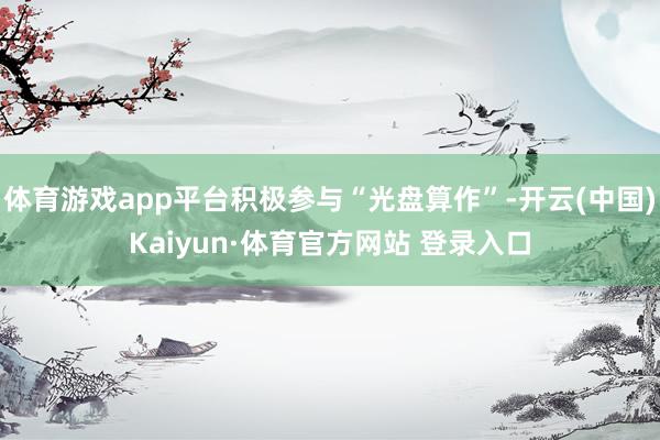 体育游戏app平台积极参与“光盘算作”-开云(中国)Kaiyun·体育官方网站 登录入口
