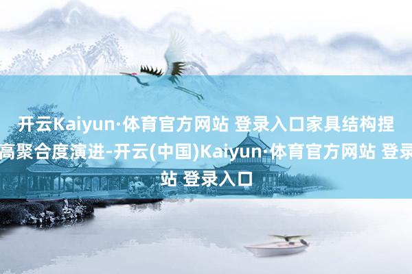 开云Kaiyun·体育官方网站 登录入口　　家具结构捏续向高聚合度演进-开云(中国)Kaiyun·体育官方网站 登录入口
