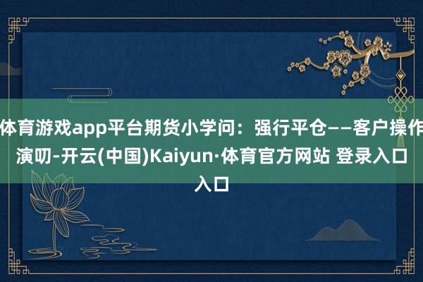 体育游戏app平台期货小学问：强行平仓——客户操作演叨-开云(中国)Kaiyun·体育官方网站 登录入口