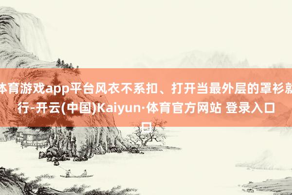 体育游戏app平台风衣不系扣、打开当最外层的罩衫就行-开云(中国)Kaiyun·体育官方网站 登录入口