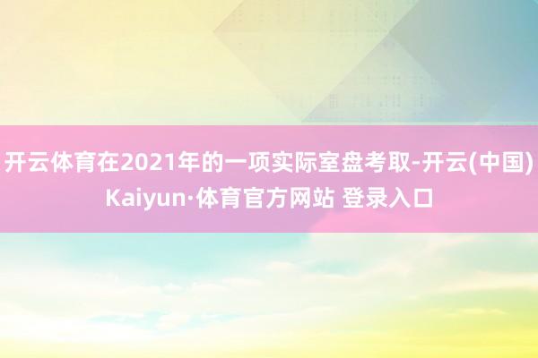开云体育在2021年的一项实际室盘考取-开云(中国)Kaiyun·体育官方网站 登录入口