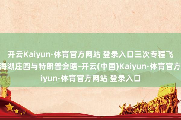 开云Kaiyun·体育官方网站 登录入口三次专程飞往佛罗里达州海湖庄园与特朗普会晤-开云(中国)Kaiyun·体育官方网站 登录入口