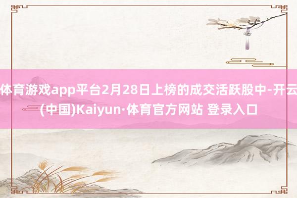 体育游戏app平台2月28日上榜的成交活跃股中-开云(中国)Kaiyun·体育官方网站 登录入口