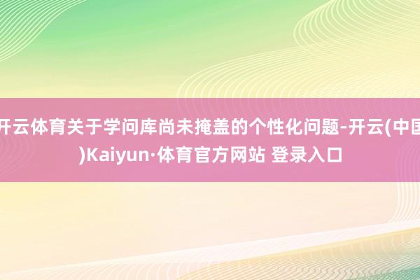 开云体育关于学问库尚未掩盖的个性化问题-开云(中国)Kaiyun·体育官方网站 登录入口